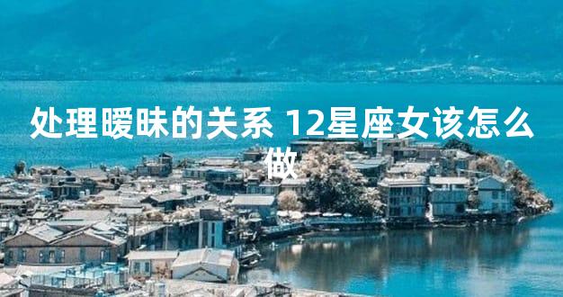 处理暧昧的关系 12星座女该怎么做